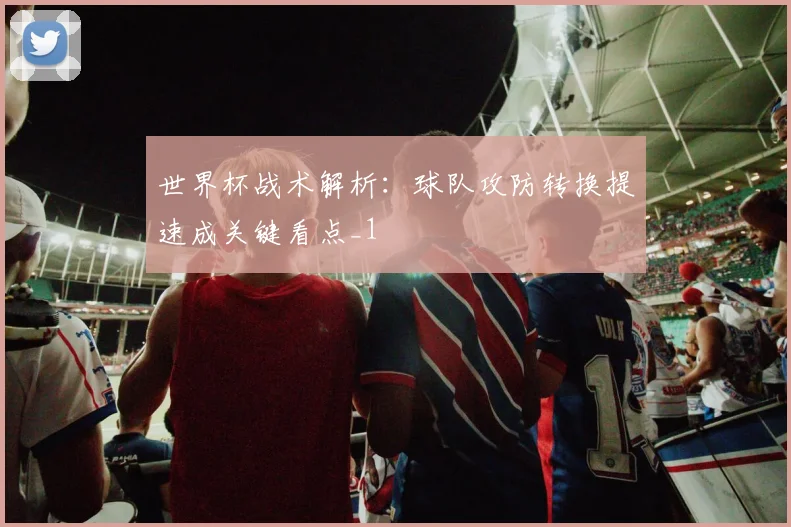 世界杯战术解析：球队攻防转换提速成关键看点_1