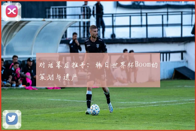 对话幕后推手：韩日世界杯Boom的策划与遗产