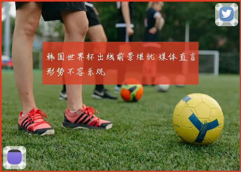 韩国世界杯出线前景堪忧 媒体直言形势不容乐观
