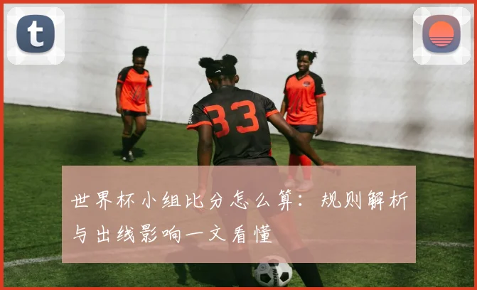 世界杯小组比分怎么算：规则解析与出线影响一文看懂