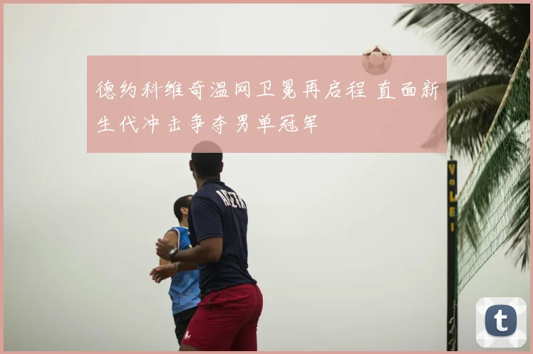 德约科维奇温网卫冕再启程 直面新生代冲击争夺男单冠军