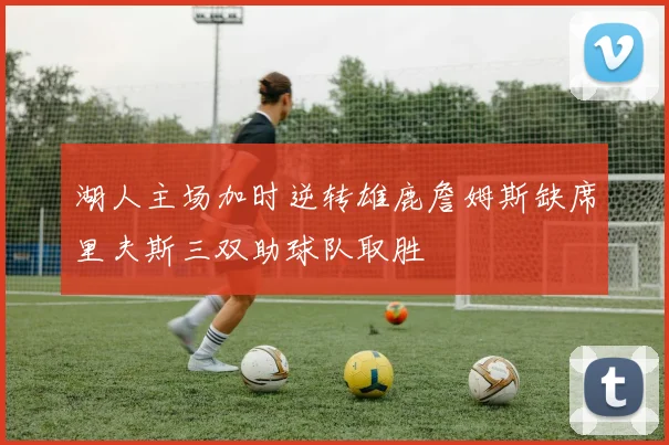 湖人主场加时逆转雄鹿詹姆斯缺席里夫斯三双助球队取胜