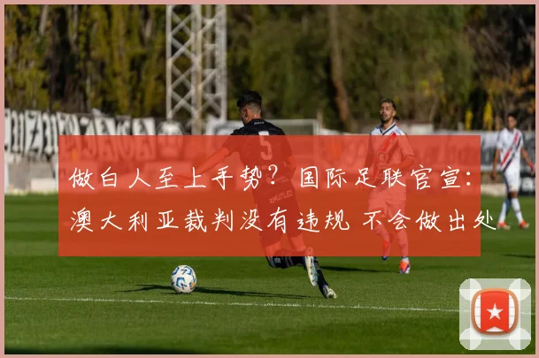 做白人至上手势?国际足联官宣:澳大利亚裁判没有违规 不会做出处罚