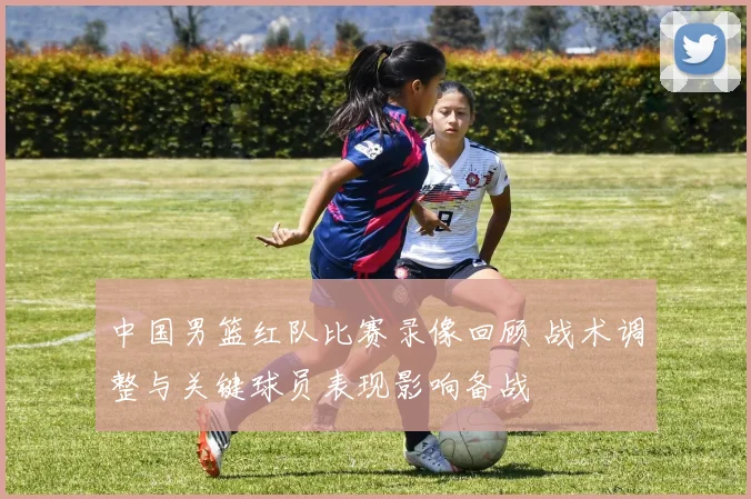 中国男篮红队比赛录像回顾 战术调整与关键球员表现影响备战