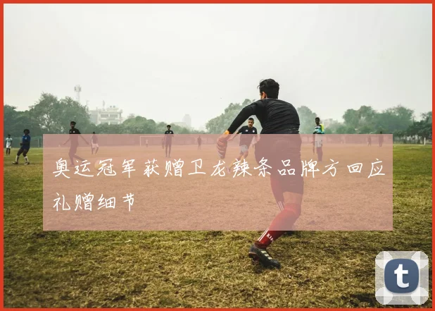 奥运冠军获赠卫龙辣条品牌方回应礼赠细节