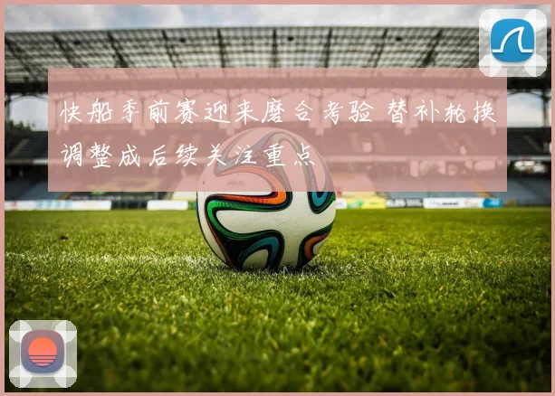 快船季前赛迎来磨合考验 替补轮换调整成后续关注重点