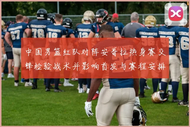 中国男篮红队对阵安哥拉热身赛交锋检验战术并影响首发与赛程安排