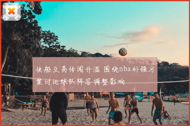 快船交易传闻升温 围绕nba补强方案讨论球队阵容调整影响