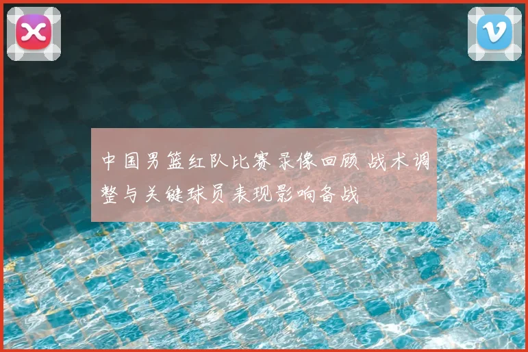 中国男篮红队比赛录像回顾 战术调整与关键球员表现影响备战