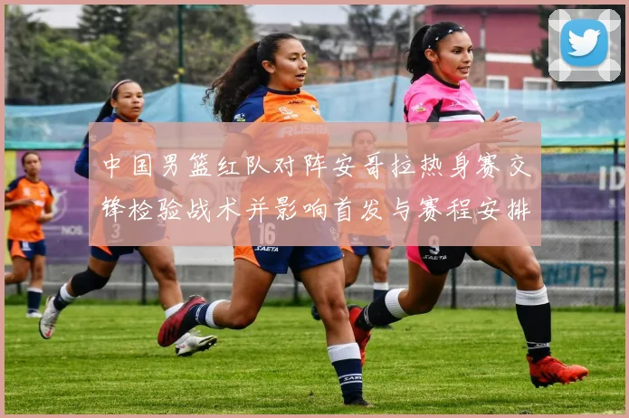 中国男篮红队对阵安哥拉热身赛交锋检验战术并影响首发与赛程安排