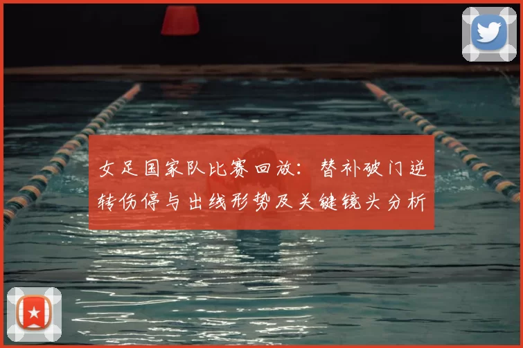 女足国家队比赛回放：替补破门逆转伤停与出线形势及关键镜头分析