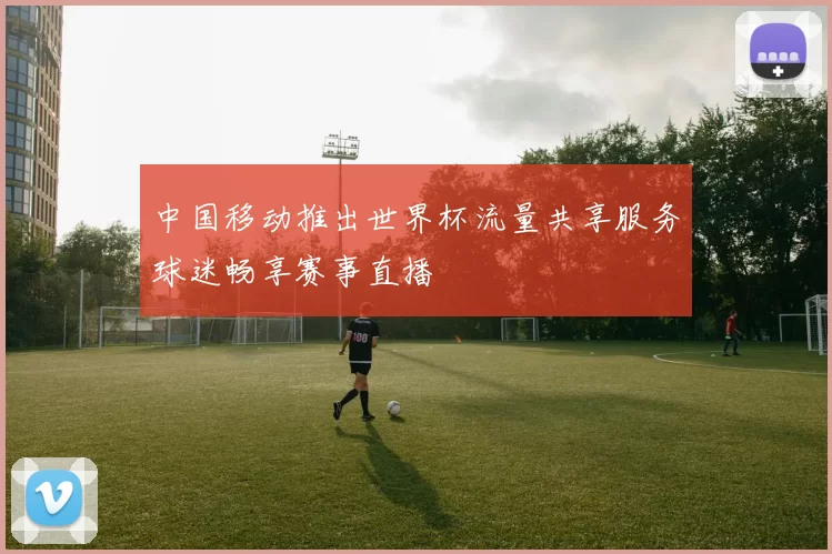 中国移动推出世界杯流量共享服务球迷畅享赛事直播