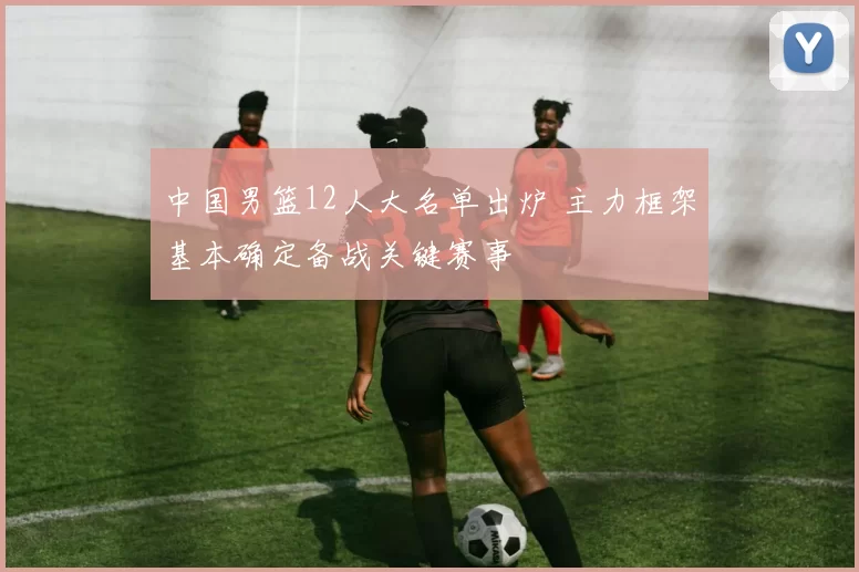 中国男篮12人大名单出炉 主力框架基本确定备战关键赛事