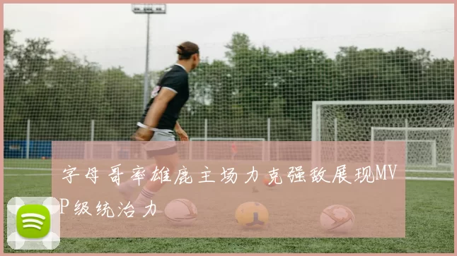 字母哥率雄鹿主场力克强敌展现MVP级统治力