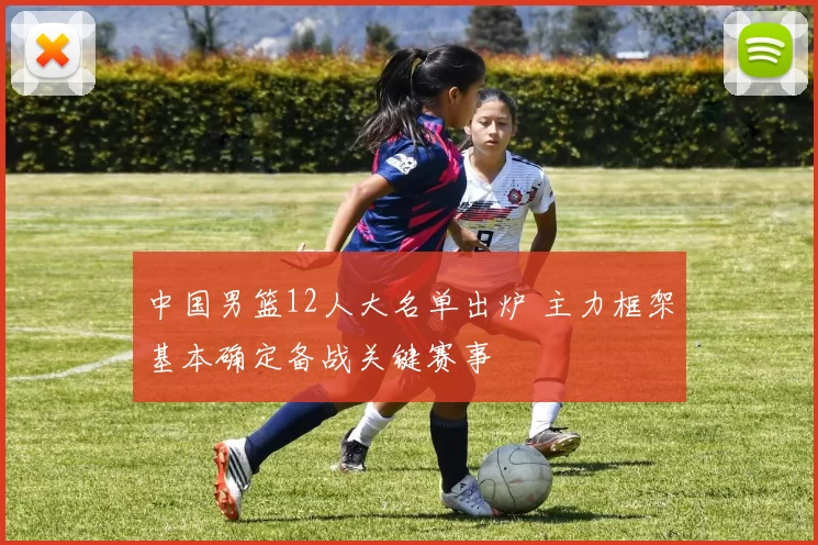 中国男篮12人大名单出炉 主力框架基本确定备战关键赛事