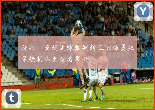 孙兴慜英超进球数刷新亚洲球员纪录热刺队史排名攀升