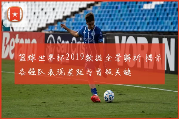 篮球世界杯2019数据全景解析 揭示各强队表现差距与晋级关键