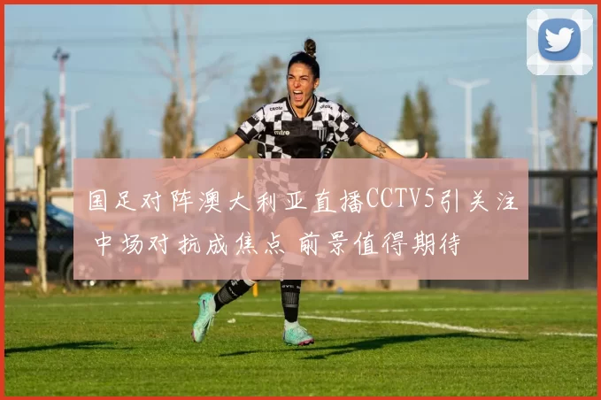 国足对阵澳大利亚直播CCTV5引关注 中场对抗成焦点 前景值得期待