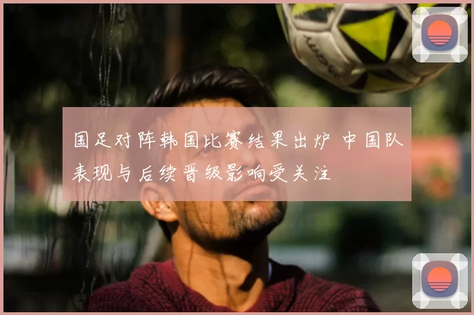 国足对阵韩国比赛结果出炉 中国队表现与后续晋级影响受关注