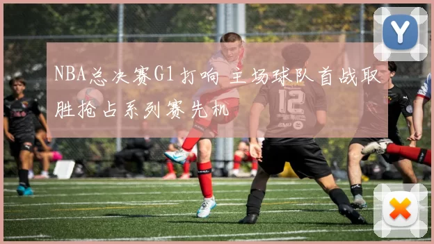 NBA总决赛G1打响 主场球队首战取胜抢占系列赛先机