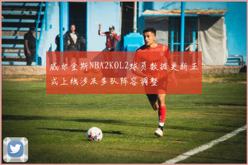 威尔金斯NBA2KOL2球员数据更新正式上线涉及多队阵容调整