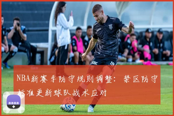 NBA新赛季防守规则调整：禁区防守标准更新球队战术应对