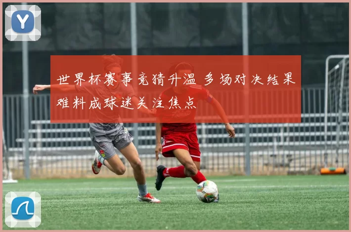世界杯赛事竞猜升温 多场对决结果难料成球迷关注焦点