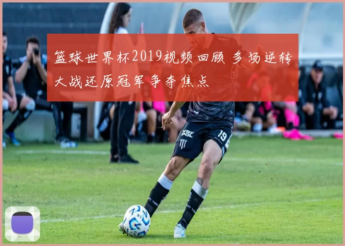 篮球世界杯2019视频回顾 多场逆转大战还原冠军争夺焦点