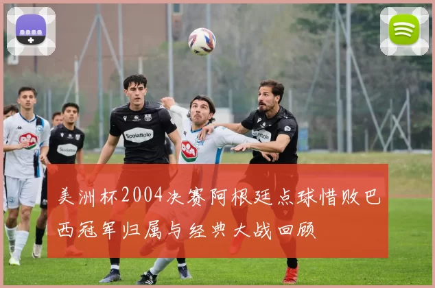 美洲杯2004决赛阿根廷点球惜败巴西冠军归属与经典大战回顾
