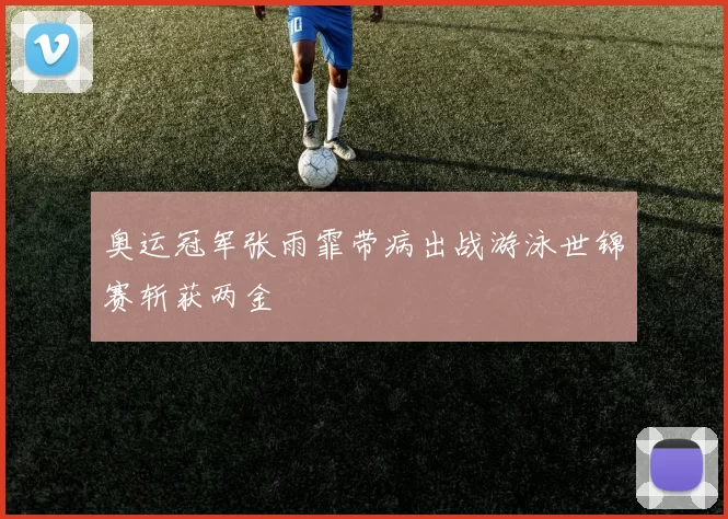 奥运冠军张雨霏带病出战游泳世锦赛斩获两金