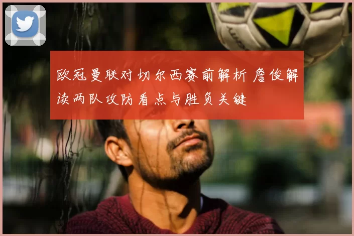 欧冠曼联对切尔西赛前解析 詹俊解读两队攻防看点与胜负关键