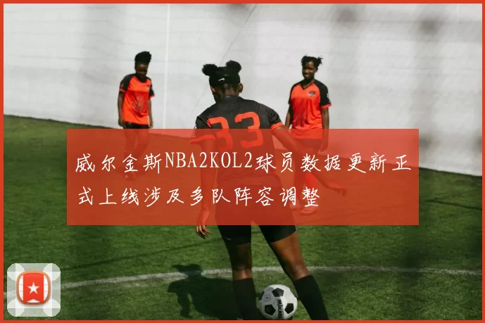 威尔金斯NBA2KOL2球员数据更新正式上线涉及多队阵容调整
