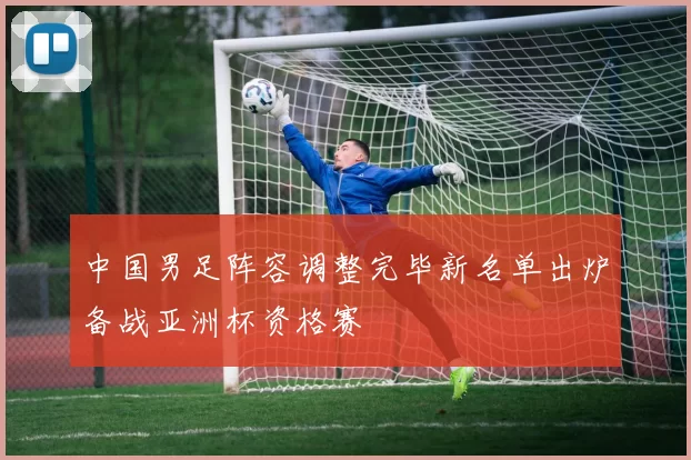 中国男足阵容调整完毕新名单出炉备战亚洲杯资格赛