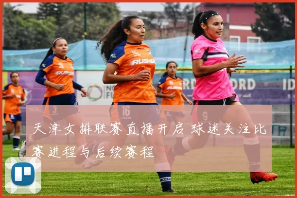 天津女排联赛直播开启 球迷关注比赛进程与后续赛程