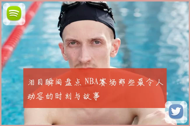 泪目瞬间盘点 NBA赛场那些最令人动容的时刻与故事