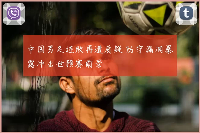 中国男足连败再遭质疑 防守漏洞暴露冲击世预赛前景