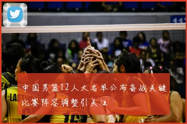 中国男篮12人大名单公布备战关键比赛阵容调整引关注