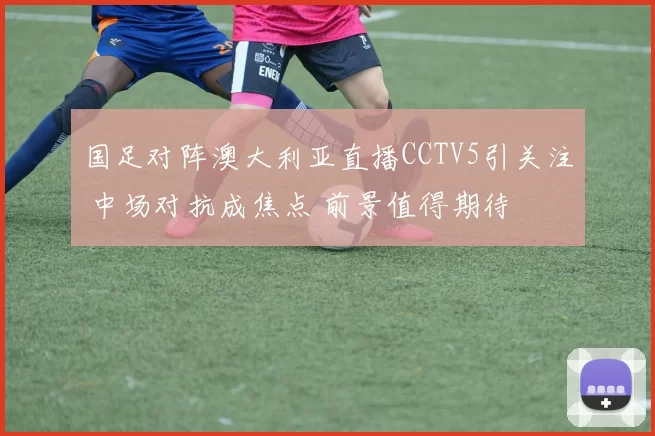 国足对阵澳大利亚直播CCTV5引关注 中场对抗成焦点 前景值得期待