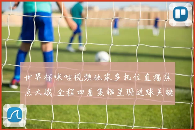世界杯咪咕视频独家多机位直播焦点大战 全程回看集锦呈现进球关键瞬间