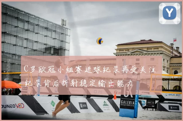 C罗欧冠小组赛进球纪录再受关注 纪录背后折射稳定输出能力