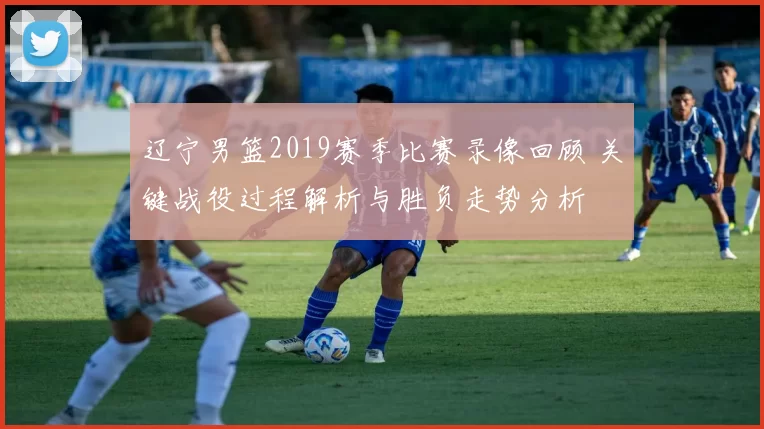 辽宁男篮2019赛季比赛录像回顾 关键战役过程解析与胜负走势分析