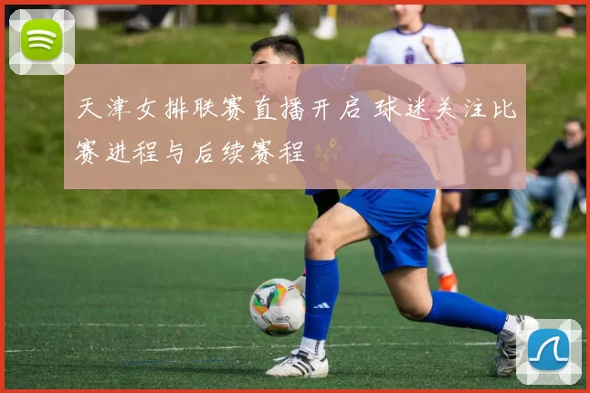 天津女排联赛直播开启 球迷关注比赛进程与后续赛程