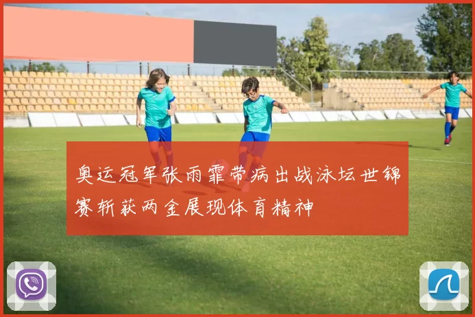 奥运冠军张雨霏带病出战泳坛世锦赛斩获两金展现体育精神