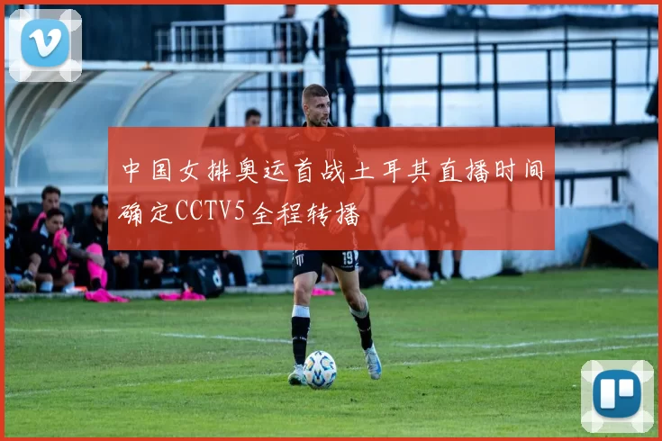 中国女排奥运首战土耳其直播时间确定CCTV5全程转播