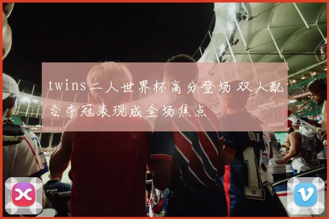 twins二人世界杯高分登场 双人配合夺冠表现成全场焦点