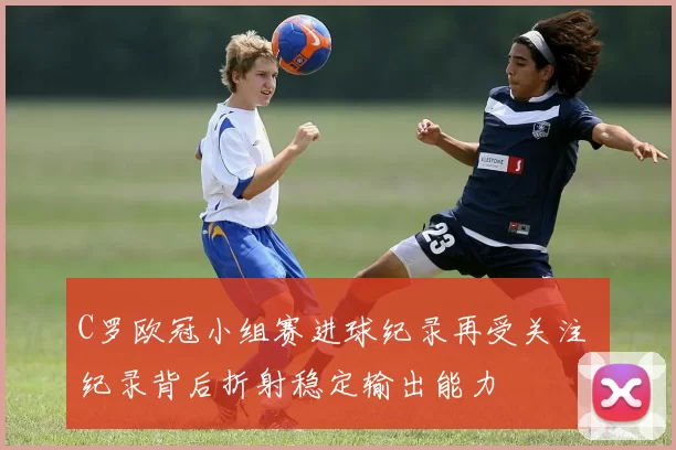 C罗欧冠小组赛进球纪录再受关注 纪录背后折射稳定输出能力