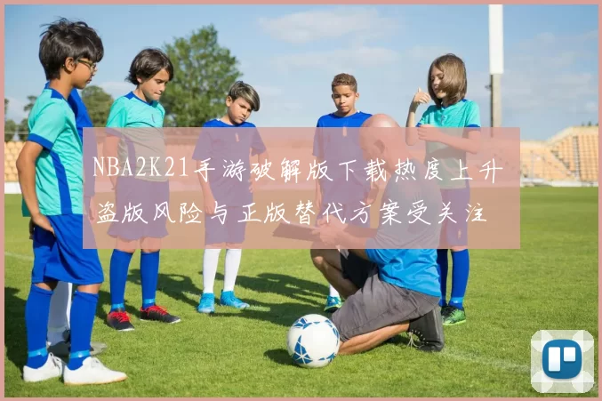 NBA2K21手游破解版下载热度上升 盗版风险与正版替代方案受关注