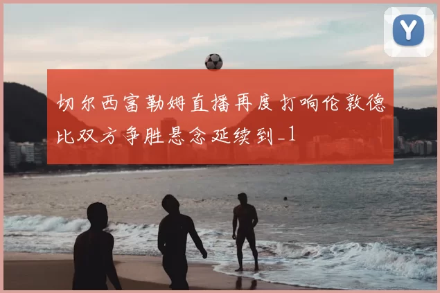 切尔西富勒姆直播再度打响伦敦德比双方争胜悬念延续到_1