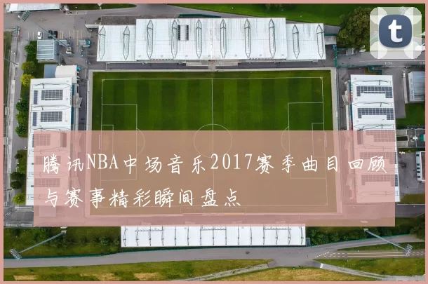 腾讯NBA中场音乐2017赛季曲目回顾与赛事精彩瞬间盘点