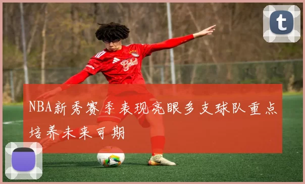 NBA新秀赛季表现亮眼多支球队重点培养未来可期